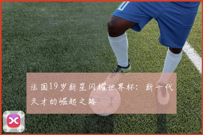 法国19岁新星闪耀世界杯：新一代天才的崛起之路