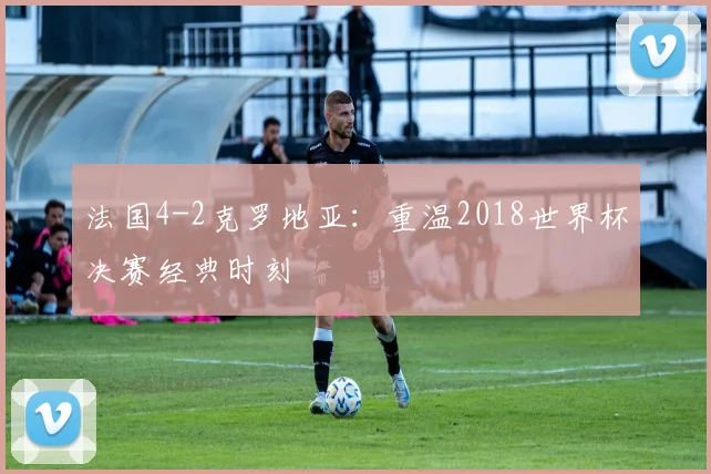 法国4-2克罗地亚：重温2018世界杯决赛经典时刻