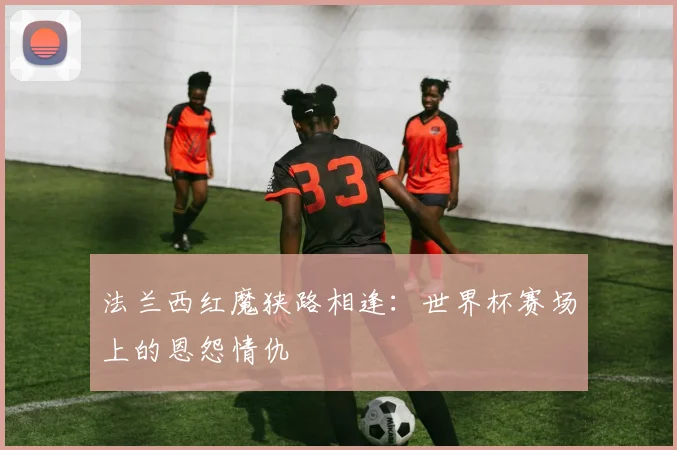 法兰西红魔狭路相逢：世界杯赛场上的恩怨情仇