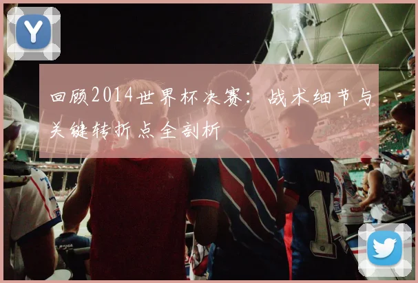 回顾2014世界杯决赛：战术细节与关键转折点全剖析