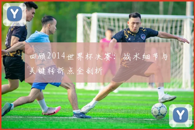 回顾2014世界杯决赛：战术细节与关键转折点全剖析