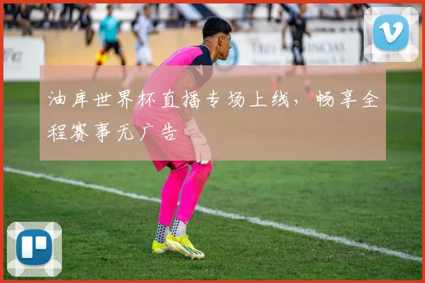 油库世界杯直播专场上线，畅享全程赛事无广告