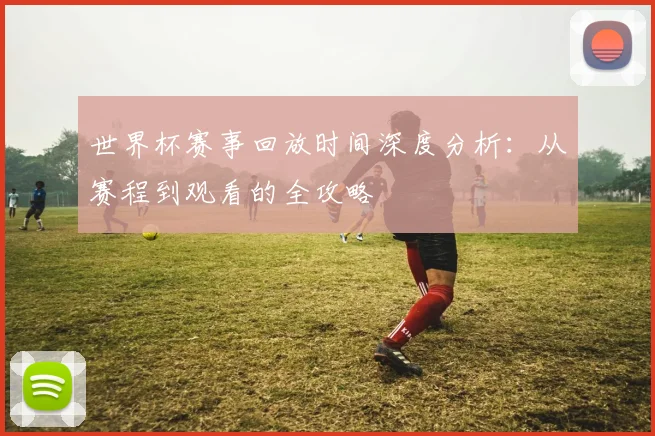 世界杯赛事回放时间深度分析:从赛程到观看的全攻略