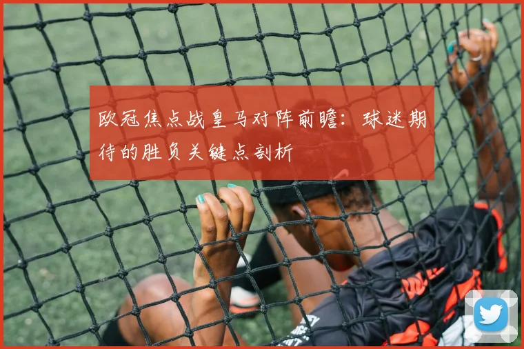 欧冠焦点战皇马对阵前瞻:球迷期待的胜负关键点剖析