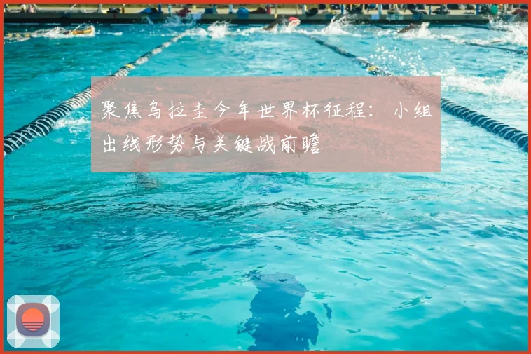 聚焦乌拉圭今年世界杯征程:小组出线形势与关键战前瞻