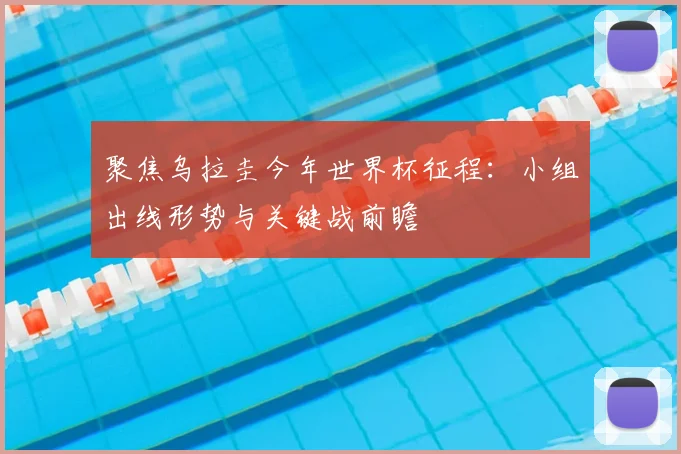 聚焦乌拉圭今年世界杯征程:小组出线形势与关键战前瞻