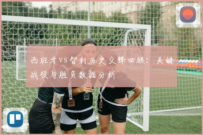 西班牙vs智利历史交锋回顾:关键战役与胜负数据分析