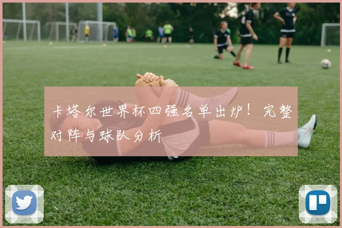 卡塔尔世界杯四强名单出炉！完整对阵与球队分析