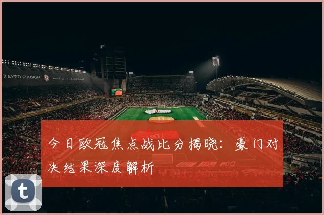 今日欧冠焦点战比分揭晓：豪门对决结果深度解析