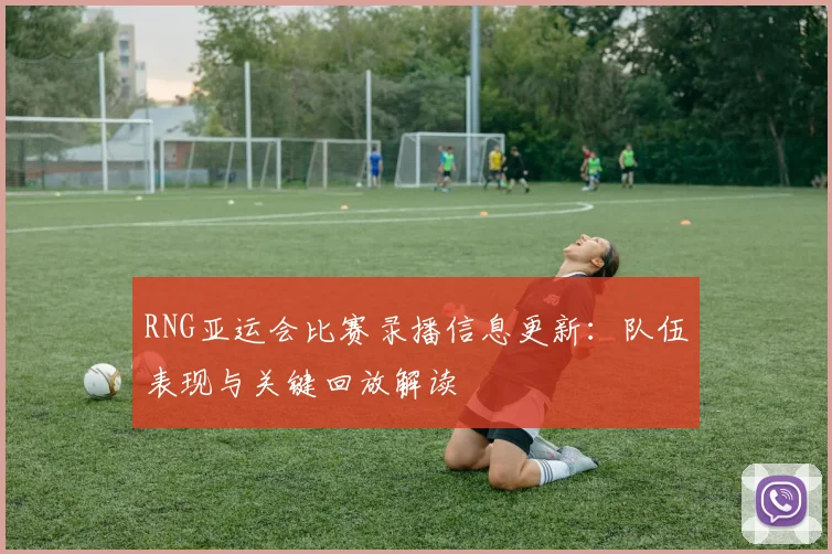 RNG亚运会比赛录播信息更新：队伍表现与关键回放解读
