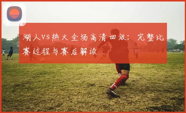 湖人vs热火全场高清回放:完整比赛过程与赛后解读