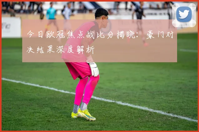 今日欧冠焦点战比分揭晓:豪门对决结果深度解析