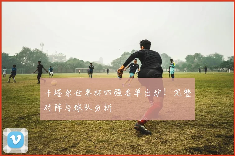卡塔尔世界杯四强名单出炉！完整对阵与球队分析