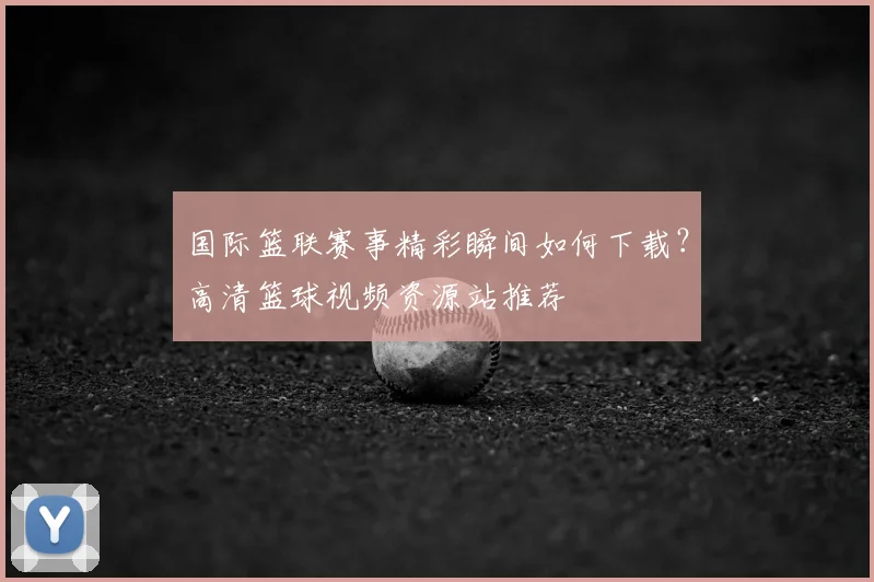 国际篮联赛事精彩瞬间如何下载？高清篮球视频资源站推荐