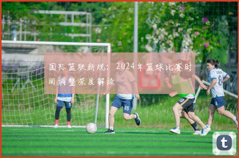 国际篮联新规：2024年篮球比赛时间调整深度解读