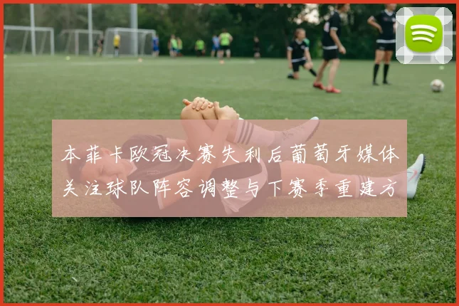 本菲卡欧冠决赛失利后葡萄牙媒体关注球队阵容调整与下赛季重建方向
