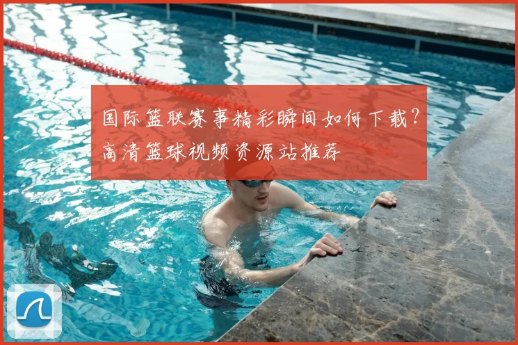 国际篮联赛事精彩瞬间如何下载？高清篮球视频资源站推荐